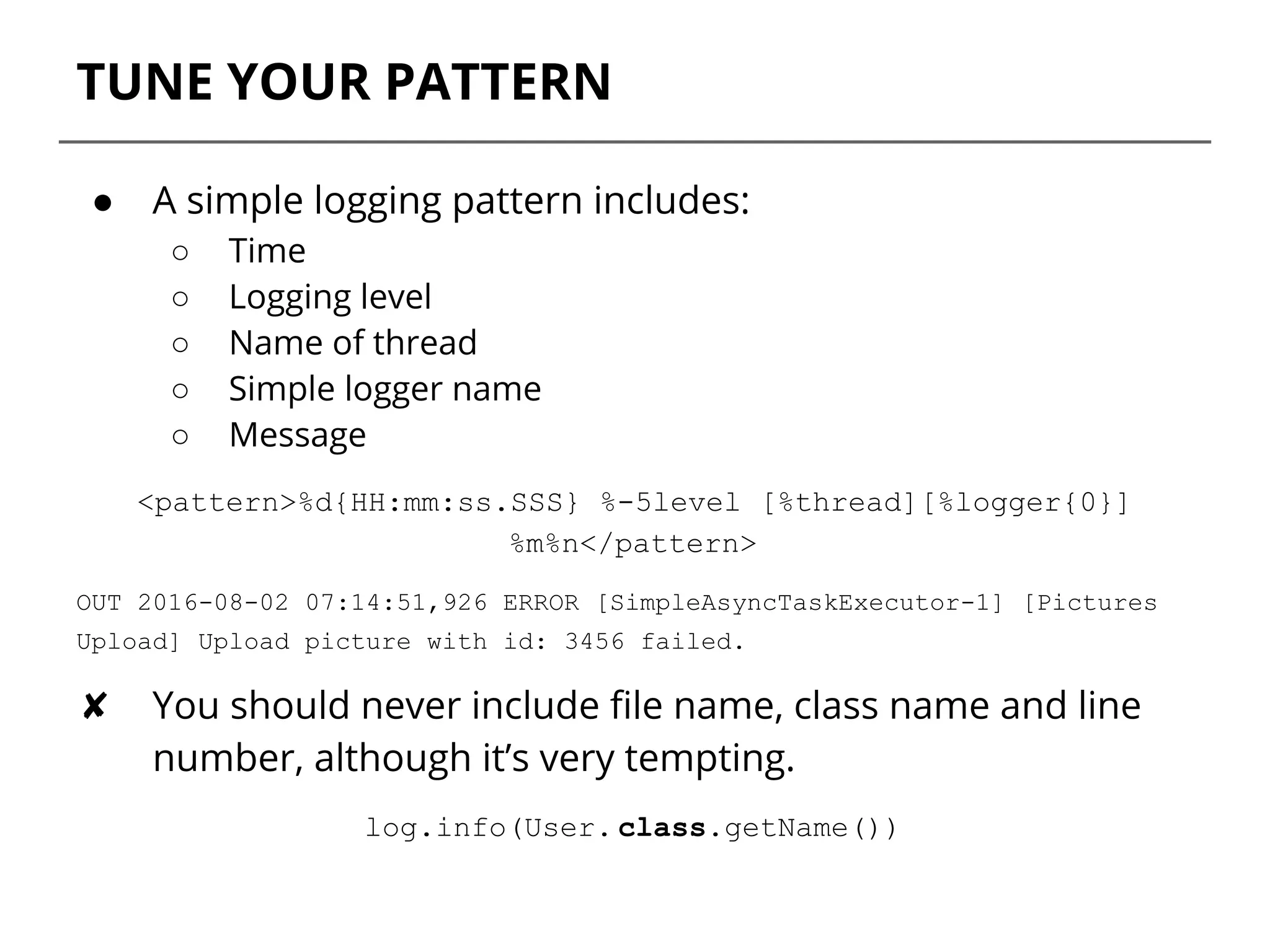 TUNE YOUR PATTERN
● A simple logging pattern includes:
○ Time
○ Logging level
○ Name of thread
○ Simple logger name
○ Message
<pattern>%d{HH:mm:ss.SSS} %-5level [%thread][%logger{0}]
%m%n</pattern>
OUT 2016-08-02 07:14:51,926 ERROR [SimpleAsyncTaskExecutor-1] [Pictures
Upload] Upload picture with id: 3456 failed.
✘ You should never include file name, class name and line
number, although it’s very tempting.
log.info(User. class.getName())
 