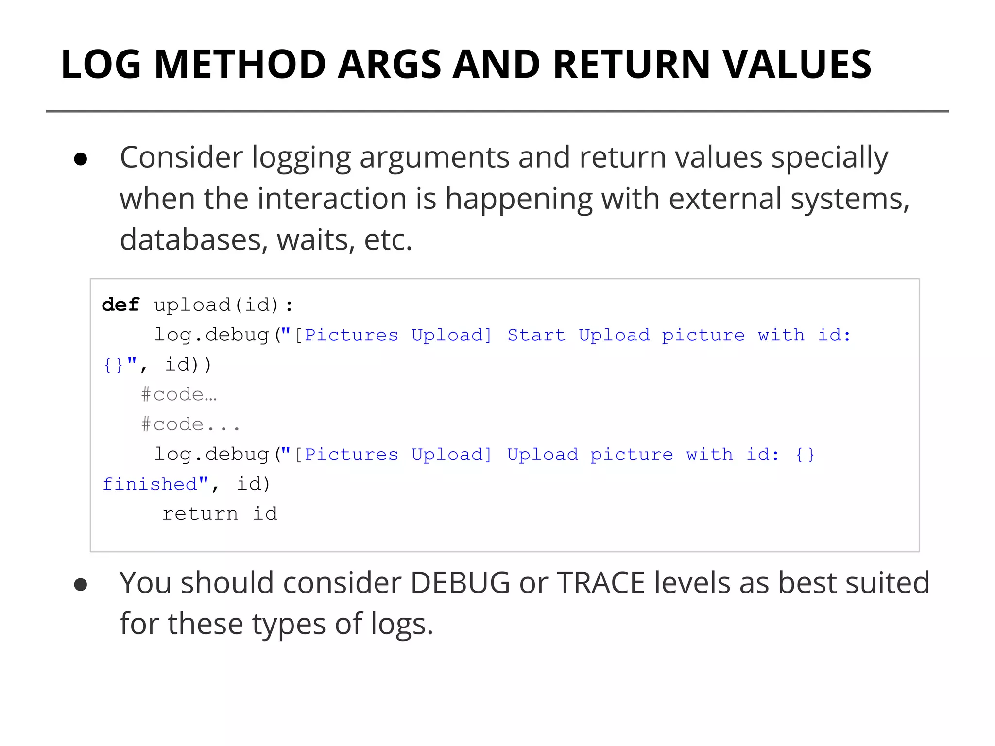 LOG METHOD ARGS AND RETURN VALUES
● Consider logging arguments and return values specially
when the interaction is happening with external systems,
databases, waits, etc.
● You should consider DEBUG or TRACE levels as best suited
for these types of logs.
def upload(id):
log.debug("[Pictures Upload] Start Upload picture with id:
{}", id))
#code…
#code...
log.debug("[Pictures Upload] Upload picture with id: {}
finished", id)
return id
 