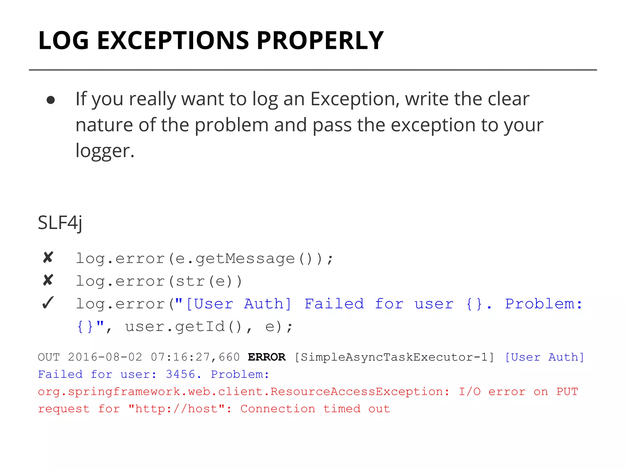LOG EXCEPTIONS PROPERLY
● If you really want to log an Exception, write the clear
nature of the problem and pass the exception to your
logger.
SLF4j
✘ log.error(e.getMessage());
✘ log.error(str(e))
✓ log.error("[User Auth] Failed for user {}. Problem:
{}", user.getId(), e);
OUT 2016-08-02 07:16:27,660 ERROR [SimpleAsyncTaskExecutor-1] [User Auth]
Failed for user: 3456. Problem:
org.springframework.web.client.ResourceAccessException: I/O error on PUT
request for "http://host": Connection timed out
 