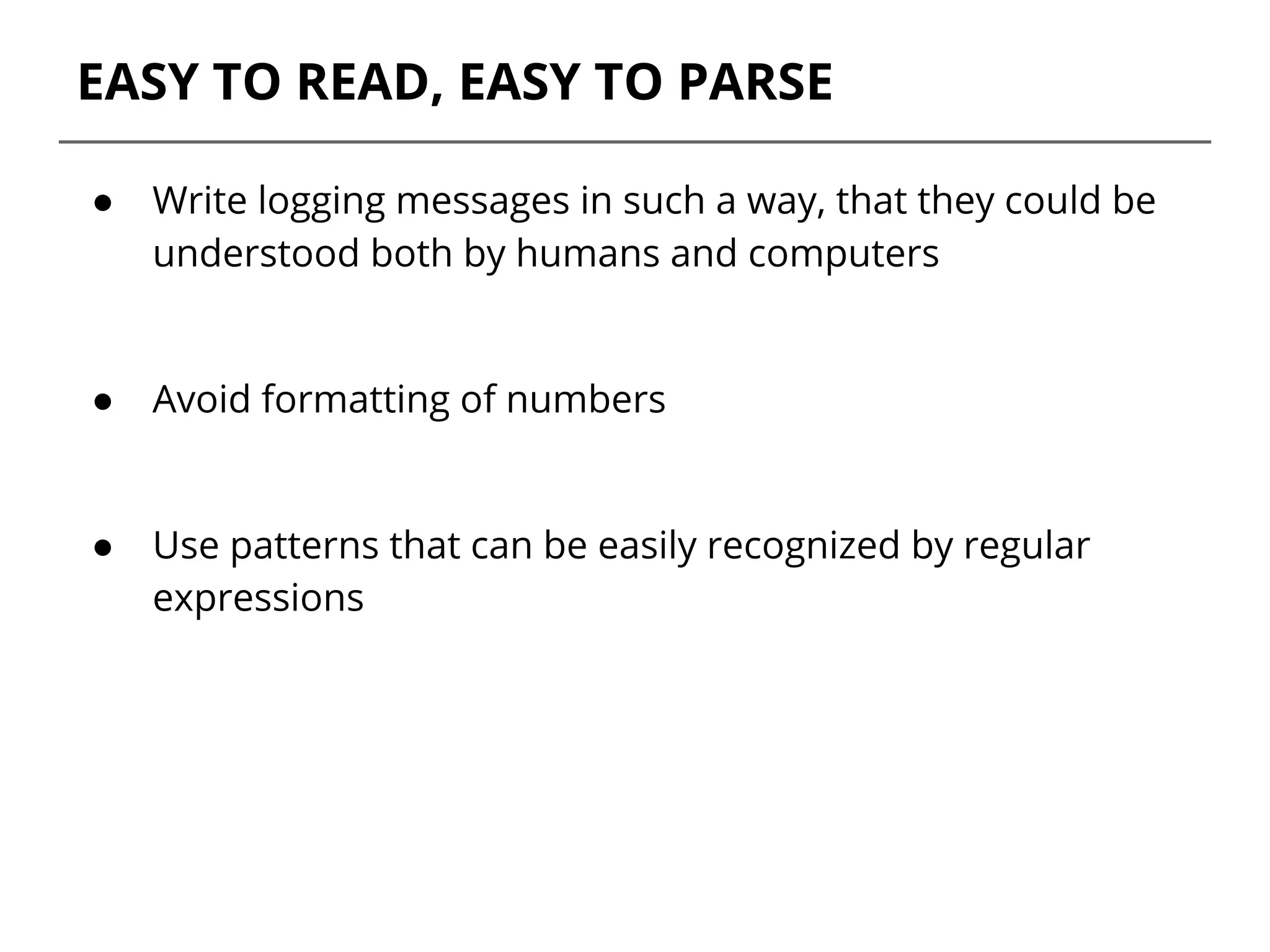 EASY TO READ, EASY TO PARSE
● Write logging messages in such a way, that they could be
understood both by humans and computers
● Avoid formatting of numbers
● Use patterns that can be easily recognized by regular
expressions
 