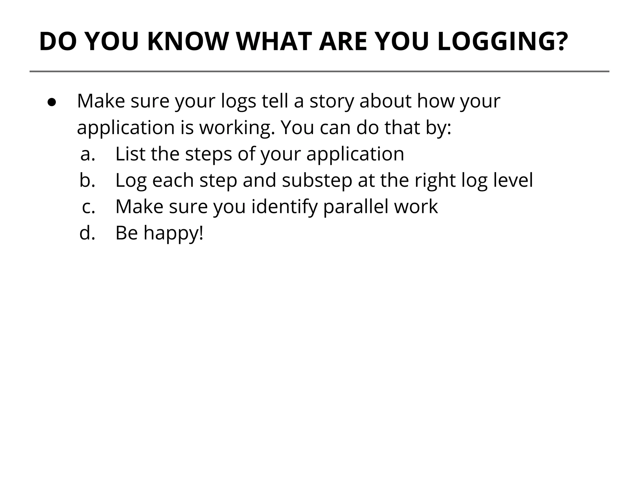 DO YOU KNOW WHAT ARE YOU LOGGING?
● Make sure your logs tell a story about how your
application is working. You can do that by:
a. List the steps of your application
b. Log each step and substep at the right log level
c. Make sure you identify parallel work
d. Be happy!
 