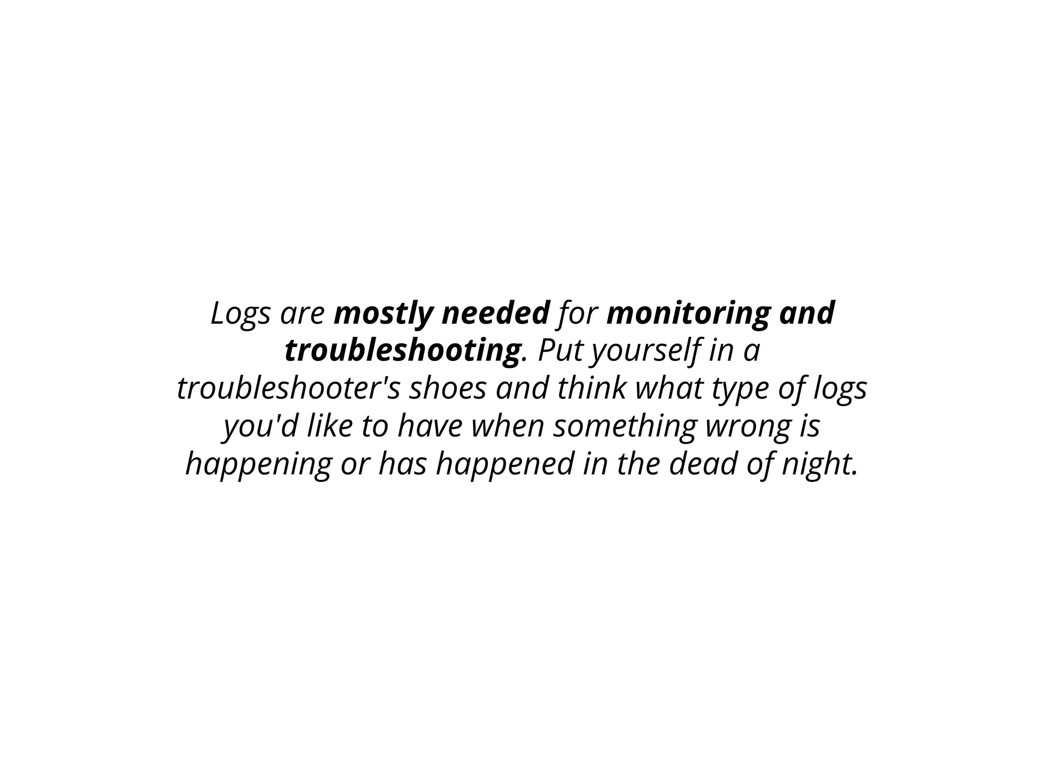 Logs are mostly needed for monitoring and
troubleshooting. Put yourself in a
troubleshooter's shoes and think what type of logs
you'd like to have when something wrong is
happening or has happened in the dead of night.
 