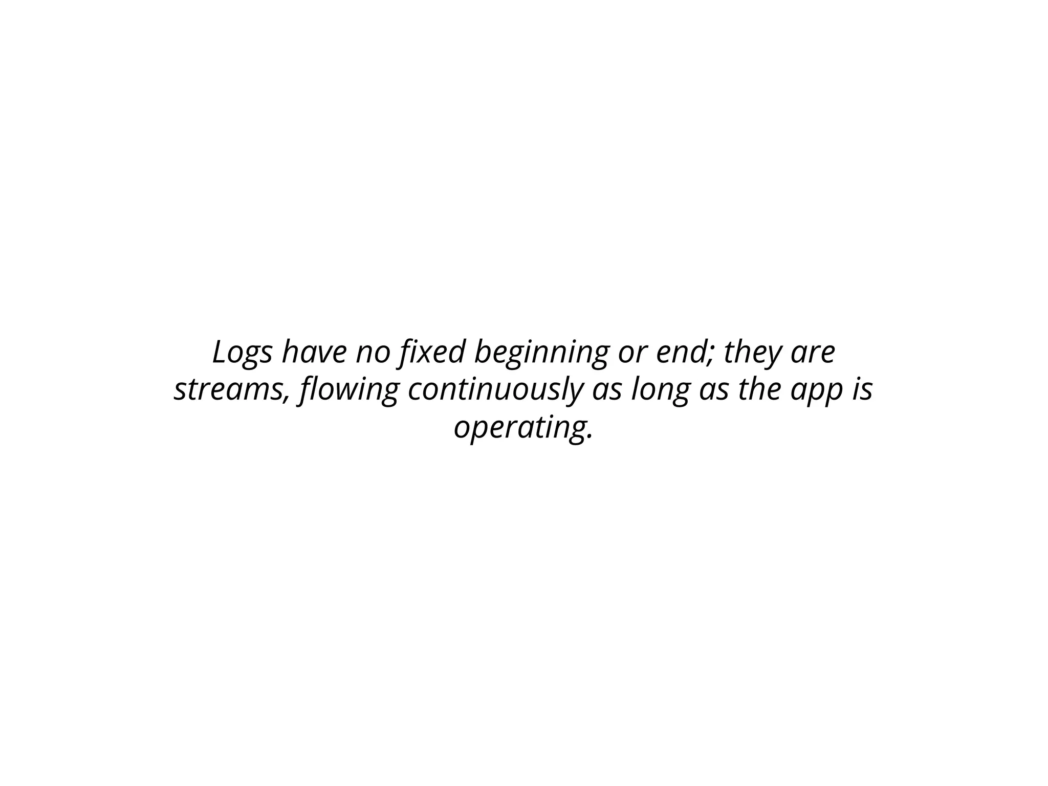 Logs have no fixed beginning or end; they are
streams, flowing continuously as long as the app is
operating.
 
