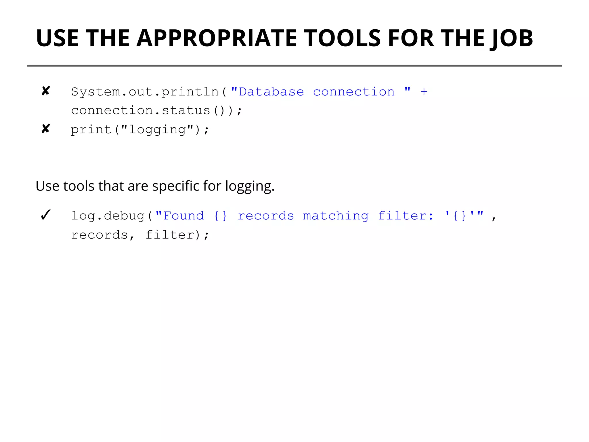 USE THE APPROPRIATE TOOLS FOR THE JOB
✘ System.out.println( "Database connection " +
connection.status());
✘ print("logging");
Use tools that are specific for logging.
✓ log.debug("Found {} records matching filter: '{}'" ,
records, filter);
 