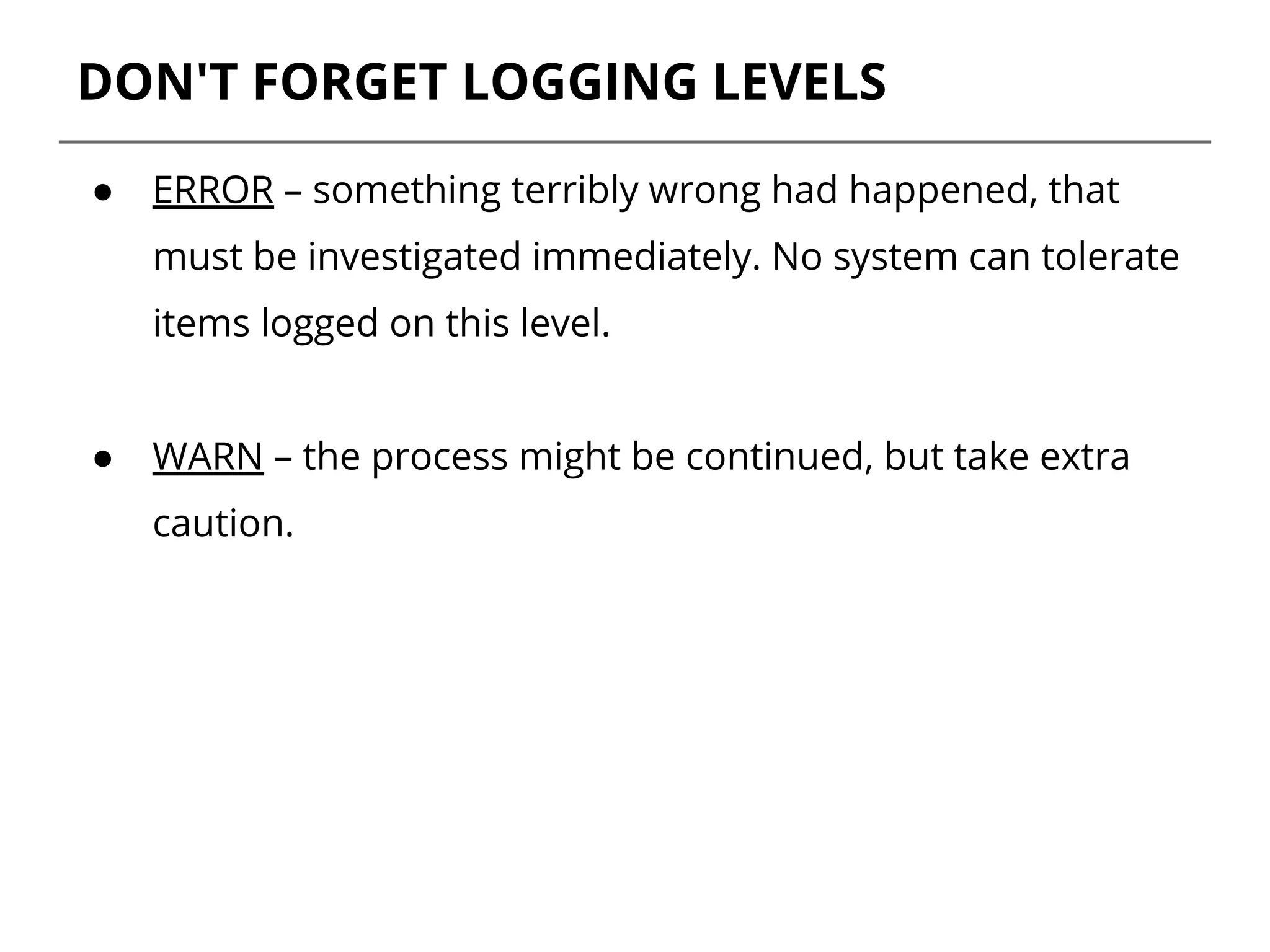 DON'T FORGET LOGGING LEVELS
● ERROR – something terribly wrong had happened, that
must be investigated immediately. No system can tolerate
items logged on this level.
● WARN – the process might be continued, but take extra
caution.
 