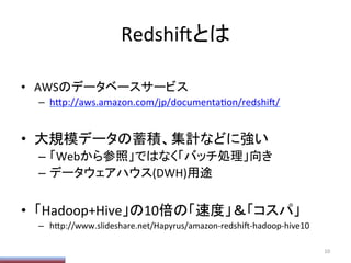 Redshi/とは	
•  AWSのデータベースサービス	
  
–  h;p://aws.amazon.com/jp/documentaPon/redshi//	
  
•  大規模データの蓄積、集計などに強い	
  
–  「Webから参照」ではなく「バッチ処理」向き	
  
–  データウェアハウス(DWH)用途	
  
•  「Hadoop+Hive」の10倍の「速度」＆「コスパ」	
  
–  h;p://www.slideshare.net/Hapyrus/amazon-­‐redshi/-­‐hadoop-­‐hive10	
  
10	
  
 