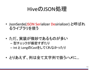 HiveのJSON処理	
•  JsonSerde(JSON	
  Serializer	
  Desirializer)	
  と呼ばれ
るライブラリを使う	
  
•  ただ、実装が微妙であるものが多い	
  
–  型チェックが厳密すぎたり	
  
–  Int	
  と	
  LongのCastをしてくれなかったり	
  
•  とりあえず、列は全て文字列で扱うハメに…	
100	
 