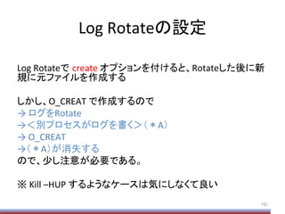 Log	
  Rotateの設定	
	
  
Log	
  Rotateで create	
  オプションを付けると、Rotateした後に新
規に元ファイルを作成する	
  
しかし、O_CREAT	
  で作成するので	
  
→	
  ログをRotate	
  
→＜別プロセスがログを書く＞（＊A）	
  
→	
  O_CREAT	
  
→（＊A）が消失する	
  
ので、少し注意が必要である。	
  
	
  
※	
  Kill	
  –HUP	
  するようなケースは気にしなくて良い	
101	
 