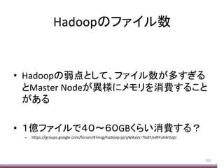 Hadoopのファイル数	
•  Hadoopの弱点として、ファイル数が多すぎる
とMaster	
  Nodeが異様にメモリを消費すること
がある	
  
•  １億ファイルで４０〜６０GBくらい消費する？	
  
–  h;ps://groups.google.com/forum/#!msg/hadoop-­‐jp/qWAaVc-­‐TGdY/viRYuh4rGqIJ	
103	
 