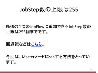 JobStep数の上限は255	
	
  
EMRの１つのJobFlowに追加できるJobStep数の
上限は255個までです。	
  
	
  
回避策などはこちら。	
  
	
  
今回は、Masterノードにsshする方法をとってい
ます。	
  
104	
 