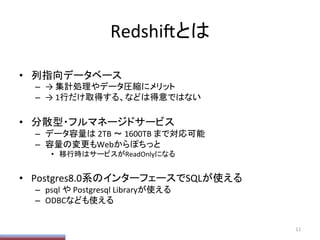 Redshi/とは	
•  列指向データベース	
  
–  →	
  集計処理やデータ圧縮にメリット	
  
–  →	
  1行だけ取得する、などは得意ではない	
  
•  分散型・フルマネージドサービス	
  
–  データ容量は	
  2TB	
  〜	
  1600TB	
  まで対応可能	
  
–  容量の変更もWebからぽちっと	
  
•  移行時はサービスがReadOnlyになる	
  
•  Postgres8.0系のインターフェースでSQLが使える	
  
–  psql	
  や	
  Postgresql	
  Libraryが使える	
  
–  ODBCなども使える	
  
11	
  
 