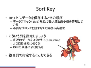 Sort	
  Key	
•  DISK上にデータを保存するときの順序	
  
–  データブロック（1MB）単位で最大値と最小値を管理して
いる	
  
–  不要なブロックを読まなくて済む→高速化	
  
•  こういう列を指定しましょう	
  
–  直近のデータをよく使う	
  →	
  Timestamp	
  
–  よく範囲検索に使う列	
  
–  JOINの条件によく使う列	
  
•  複合列で指定することもできる	
  
21	
 