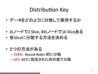 DistribuPon	
  Key	
•  データをどのように分散して保持するか	
  
•  XLノードで2	
  Slice,	
  8XLノードで16	
  Sliceある	
  
•  各Sliceに分散する方法を決める	
  
•  ２つの方法がある	
  
– EVEN：	
  Round-­‐Robin	
  的に分散	
  
– KEY:	
  KEYに指定された列の値で分散	
22	
 