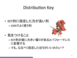 DistribuPon	
  Key	
•  KEY列に指定した方が良い列	
  
– JOINでよく使う列	
  
•  気をつけること	
  
– KEY列の値に大きい偏りがあるとパフォーマンス
に影響する	
  
– でも、なるべく指定したほうがいいみたい？	
23	
 