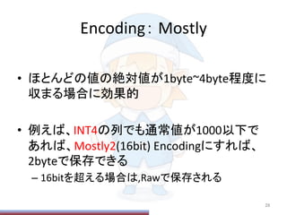 Encoding：	
  Mostly	
•  ほとんどの値の絶対値が1byte~4byte程度に
収まる場合に効果的	
  
•  例えば、INT4の列でも通常値が1000以下で
あれば、Mostly2(16bit)	
  Encodingにすれば、
2byteで保存できる	
  
– 16bitを超える場合は,Rawで保存される	
  
28	
 