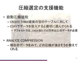 圧縮選定の支援機能	
•  自動圧縮機能	
  
– CREATE	
  TABLE直後の空のテーブルに対して	
  
– COPYでデータを投入すると適切に選んでくれる	
  
•  デフォルトでは、1slice当たり10万件以上のデータが必要	
  
•  ANALYZE	
  COMPRESSION	
  
– 現在のデータをみて、どの圧縮が良さそうか教えて
くれる	
31	
 