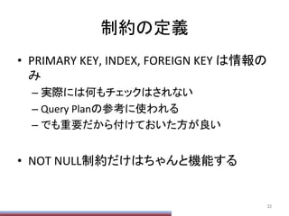 制約の定義	
•  PRIMARY	
  KEY,	
  INDEX,	
  FOREIGN	
  KEY	
  は情報の
み	
  
– 実際には何もチェックはされない	
  
– Query	
  Planの参考に使われる	
  
– でも重要だから付けておいた方が良い	
  
•  NOT	
  NULL制約だけはちゃんと機能する	
32	
 