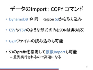 データのImport：	
  COPY	
  コマンド	
•  DynamoDB	
  や 同一Region	
  S3から取り込み	
  
•  CSVやTSVのような形式のみ(JSONは非対応)	
  
•  GZIPファイルの読み込みも可能	
  
•  S3のpreﬁxを指定して複数Importも可能	
  
– 並列実行されるので高速になる	
34	
  
 