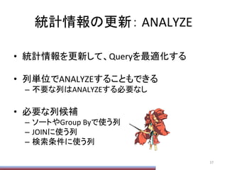 統計情報の更新：	
  ANALYZE	
•  統計情報を更新して、Queryを最適化する	
  
•  列単位でANALYZEすることもできる	
  
–  不要な列はANALYZEする必要なし	
  
•  必要な列候補	
  
–  ソートやGroup	
  Byで使う列	
  
–  JOINに使う列	
  
–  検索条件に使う列	
  
37	
  
 