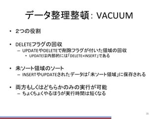 データ整理整頓：	
  VACUUM	
•  ２つの役割	
  
•  DELETEフラグの回収	
  
–  UPDATEやDELETEで削除フラグが付いた領域の回収	
  
•  UPDATEは内部的には「DELETE+INSERT」である	
  
•  未ソート領域のソート	
  
–  INSERTやUPDATEされたデータは「未ソート領域」に保存される	
  
•  両方もしくはどちらかのみの実行が可能	
  
–  ちょくちょくやるほうが実行時間は短くなる	
  
38	
 