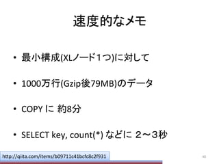 速度的なメモ	
•  最小構成(XLノード１つ)に対して	
  
•  1000万行(Gzip後79MB)のデータ	
  
•  COPY	
  に 約8分	
  
•  SELECT	
  key,	
  count(*)	
  などに ２〜３秒	
40	
  h;p://qiita.com/items/b09711c41bcfc8c2f931	
 