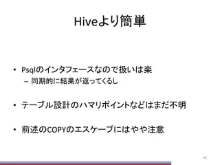 Hiveより簡単	
•  Psqlのインタフェースなので扱いは楽	
  
–  同期的に結果が返ってくるし	
  
•  テーブル設計のハマリポイントなどはまだ不明	
  
•  前述のCOPYのエスケープにはやや注意	
42	
  
 