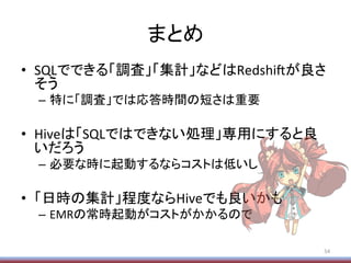 まとめ	
•  SQLでできる「調査」「集計」などはRedshi/が良さ
そう	
  
–  特に「調査」では応答時間の短さは重要	
  
•  Hiveは「SQLではできない処理」専用にすると良
いだろう	
  
–  必要な時に起動するならコストは低いし	
  
•  「日時の集計」程度ならHiveでも良いかも	
  
–  EMRの常時起動がコストがかかるので	
54	
  
 
