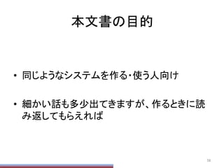 本文書の目的	
•  同じようなシステムを作る・使う人向け	
  
•  細かい話も多少出てきますが、作るときに読
み返してもらえれば	
  
	
  
	
58	
 