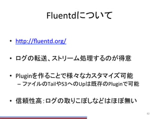 Fluentdについて	
•  h;p://ﬂuentd.org/	
  
•  ログの転送、ストリーム処理するのが得意	
  
•  Pluginを作ることで様々なカスタマイズ可能	
  
–  ファイルのTailやS3へのUpは既存のPluginで可能	
  
•  信頼性高：ログの取りこぼしなどはほぼ無い	
62	
 