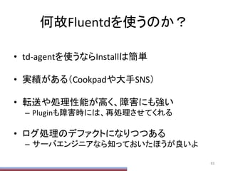 何故Fluentdを使うのか？	
•  td-­‐agentを使うならInstallは簡単	
  
•  実績がある（Cookpadや大手SNS）	
  
•  転送や処理性能が高く、障害にも強い	
  
–  Pluginも障害時には、再処理させてくれる	
  
•  ログ処理のデファクトになりつつある	
  
–  サーバエンジニアなら知っておいたほうが良いよ	
63	
 