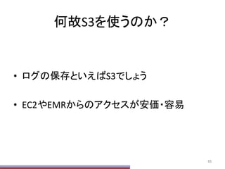 何故S3を使うのか？	
•  ログの保存といえばS3でしょう	
  
•  EC2やEMRからのアクセスが安価・容易	
65	
 