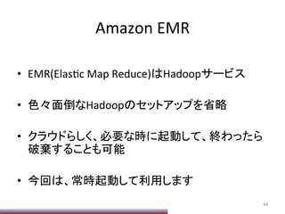 Amazon	
  EMR	
•  EMR(ElasPc	
  Map	
  Reduce)はHadoopサービス	
  
•  色々面倒なHadoopのセットアップを省略	
  
•  クラウドらしく、必要な時に起動して、終わったら
破棄することも可能	
  
•  今回は、常時起動して利用します	
  
66	
 