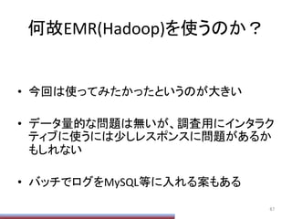 何故EMR(Hadoop)を使うのか？	
•  今回は使ってみたかったというのが大きい	
  
•  データ量的な問題は無いが、調査用にインタラク
ティブに使うには少しレスポンスに問題があるか
もしれない	
  
•  バッチでログをMySQL等に入れる案もある	
67	
 