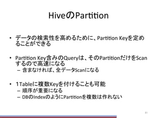 HiveのParPPon	
•  データの検索性を高めるために、ParPPon	
  Keyを定め
ることができる	
  
•  ParPPon	
  Key含みのQueryは、そのParPPonだけをScan
するので高速になる	
  
–  含まなければ、全データScanになる	
  
•  １Tableに複数Keyを付けることも可能	
  
–  順序が重要になる	
  
–  DBのIndexのようにParPPonを複数は作れない	
81	
 