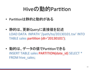 Hiveの動的ParPPon	
•  ParPPonは静的と動的がある	
  
•  静的は、更新Queryに直接値を記述	
  
LOAD	
  DATA	
  	
  INPATH	
  ‘/path/to/20130101.tsv’	
  INTO	
  
TABLE	
  sales	
  parPPon	
  (dt=’20130101ʹ′);	
  
•  動的は、データの値でParPPonできる	
  
INSERT	
  TABLE	
  sales	
  PARTITION(date_id)	
  SELECT	
  *	
  
FROM	
  hive_sales;	
  
82	
 