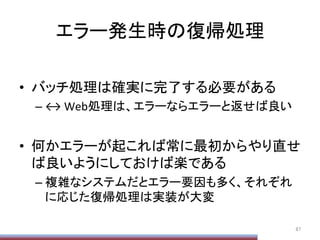 エラー発生時の復帰処理	
•  バッチ処理は確実に完了する必要がある	
  
– ↔	
  Web処理は、エラーならエラーと返せば良い	
  
•  何かエラーが起これば常に最初からやり直せ
ば良いようにしておけば楽である	
  
– 複雑なシステムだとエラー要因も多く、それぞれ
に応じた復帰処理は実装が大変	
87	
 