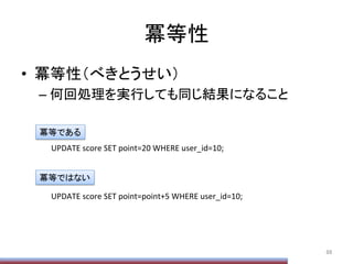 冪等性	
•  冪等性（べきとうせい）	
  
– 何回処理を実行しても同じ結果になること	
88	
	
  UPDATE	
  score	
  SET	
  point=20	
  WHERE	
  user_id=10;	
  
	
  UPDATE	
  score	
  SET	
  point=point+5	
  WHERE	
  user_id=10;	
  
冪等である	
冪等ではない	
 