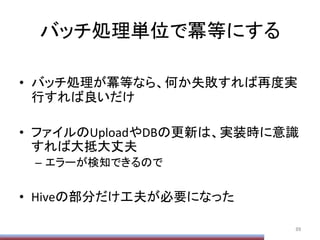バッチ処理単位で冪等にする	
•  バッチ処理が冪等なら、何か失敗すれば再度実
行すれば良いだけ	
  
•  ファイルのUploadやDBの更新は、実装時に意識
すれば大抵大丈夫	
  
–  エラーが検知できるので	
  
•  Hiveの部分だけ工夫が必要になった	
  
89	
 
