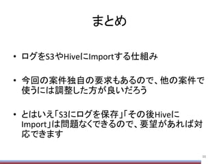 まとめ	
•  ログをS3やHiveにImportする仕組み	
  
•  今回の案件独自の要求もあるので、他の案件で
使うには調整した方が良いだろう	
  
•  とはいえ「S3にログを保存」「その後Hiveに
Import」は問題なくできるので、要望があれば対
応できます	
98	
 