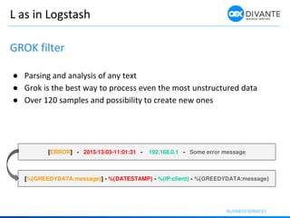 L as in Logstash
GROK filter
● Parsing and analysis of any text
● Grok is the best way to process even the most unstructur...