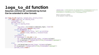 logs_to_df function
Assumes common (or combined) log format
Can be extended to other formats
def logs_to_df(logfile, output_dir, errors_file):
with open(logfile) as source_file:
linenumber = 0
parsed_lines = []
for line in source_file:
try:
log_line = re.findall(combined_regex, line)[0]
parsed_lines.append(log_line)
except Exception as e:
with open(errors_file, 'at') as errfile:
print((line, str(e)), file=errfile)
continue
linenumber += 1
if linenumber % 250_000 == 0:
df = pd.DataFrame(parsed_lines, columns=columns)
df.to_parquet(f'{output_dir}/file_{linenumber}.parquet')
parsed_lines.clear()
else:
df = pd.DataFrame(parsed_lines, columns=columns)
df.to_parquet(‘{output_dir}/file_{linenumber}.parquet’)
parsed_lines.clear()
combined_regex = '^(?P<client>S+) S+ (?P<userid>S+) [(?P<datetime>[^]]+)] "(?
P<method>[A-Z]+) (?P<request>[^ "]+)? HTTP/[0-9.]+" (?P<status>[0-9]{3}) (?
P<size>[0-9]+|-) "(?P<referrer>[^"]*)" "(?P<useragent>[^"]*)'
Regular Expressions Cookbook
by Jan Goyvaerts, Steven Levithan
 