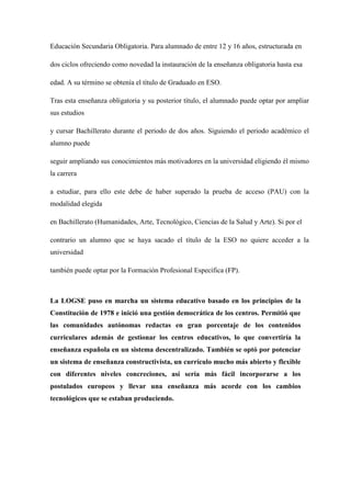 Educación Secundaria Obligatoria. Para alumnado de entre 12 y 16 años, estructurada en
dos ciclos ofreciendo como novedad la instauración de la enseñanza obligatoria hasta esa
edad. A su término se obtenía el título de Graduado en ESO.
Tras esta enseñanza obligatoria y su posterior título, el alumnado puede optar por ampliar
sus estudios
y cursar Bachillerato durante el periodo de dos años. Siguiendo el periodo académico el
alumno puede
seguir ampliando sus conocimientos más motivadores en la universidad eligiendo él mismo
la carrera
a estudiar, para ello este debe de haber superado la prueba de acceso (PAU) con la
modalidad elegida
en Bachillerato (Humanidades, Arte, Tecnológico, Ciencias de la Salud y Arte). Si por el
contrario un alumno que se haya sacado el título de la ESO no quiere acceder a la
universidad
también puede optar por la Formación Profesional Específica (FP).
La LOGSE puso en marcha un sistema educativo basado en los principios de la
Constitución de 1978 e inició una gestión democrática de los centros. Permitió que
las comunidades autónomas redactas en gran porcentaje de los contenidos
curriculares además de gestionar los centros educativos, lo que convertiría la
enseñanza española en un sistema descentralizado. También se optó por potenciar
un sistema de enseñanza constructivista, un currículo mucho más abierto y flexible
con diferentes niveles concreciones, así sería más fácil incorporarse a los
postulados europeos y llevar una enseñanza más acorde con los cambios
tecnológicos que se estaban produciendo.
 
