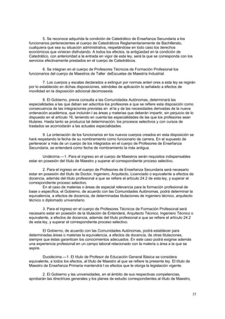 5. Se reconoce adquirida la condición de Catedrático de Enseñanza Secundaria a los
funcionarios pertenecientes al cuerpo de Catedráticos Reglamentariamente de Bachillerato,
cualquiera que sea su situación administrativa, respetándose en todo caso los derechos
económicos que vinieran disfrutando. A todos los efectos, la antigüedad en la condición de
Catedrático, con anterioridad a la entrada en vigor de esta ley, será la que se corresponda con los
servicios efectivamente prestados en el cuerpo de Catedráticos.

        6. Se integran en el cuerpo de Profesores Técnicos de Formación Profesional los
funcionarios del cuerpo de Maestros de Taller deEscuelas de Maestría Industrial.

         7. Los cuerpos y escalas declarados a extinguir por normas anteri ores a esta ley se regirán
por lo establecido en dichas disposiciones, siéndoles de aplicación lo señalado a efectos de
movilidad en la disposición adicional decimosexta.

         8. El Gobierno, previa consulta a las Comunidades Autónomas, determinará las
especialidades a las que deban ser adscritos los profesores a que se refiere esta disposición como
consecuencia de las integraciones previstas en el la y de las necesidades derivadas de la nueva
ordenación académica, que incluirán l as áreas y materias que deberán impartir, sin perjuicio de lo
dispuesto en el artículo 16, teniendo en cuenta las especialidades de las que los profesores sean
titulares. Hasta tanto se produzca tal determinación, los procesos selectivos y con cursos de
traslados se acomodarán a las actuales especialidades.

        9. La ordenación de los funcionarios en los nuevos cuerpos creados en esta disposición se
hará respetando la fecha de su nombramiento como funcionario de carrera. En el supuesto de
pertenecer a más de un cuerpo de los integrados en el cuerpo de Profesores de Enseñanza
Secundaria, se entenderá como fecha de nombramiento la más antigua.

        Undécima.—1. Para el ingreso en el cuerpo de Maestros serán requisitos indispensables
estar en posesión del título de Maestro y superar el correspondiente proceso selectivo.

        2. Para el ingreso en el cuerpo de Profesores de Enseñanza Secundaria será necesario
estar en posesión del título de Doctor, Ingeniero, Arquitecto, Licenciado o equivalente a efectos de
docencia, además del título profesional a que se refiere el artículo 24.2 de esta ley, y superar el
correspondiente proceso selectivo.
        En el caso de materias o áreas de especial relevancia para la formación profesional de
base o específica, el Gobierno, de acuerdo con las Comunidades Autónomas, podrá determinar la
equivalencia, a efectos de docencia, de determinadas titulaciones de ingeniero técnico, arquitecto
técnico o diplomado universitario.

        3. Para el ingreso en el cuerpo de Profesores Técnicos de Formación Profesional será
necesario estar en posesión de la titulación de Entenderá, Arquitecto Técnico, Ingeniero Técnico o
equivalente, a efectos de docencia, además del título profesional a que se refiere el artículo 24.2
de esta ley, y superar el correspondiente proceso selectivo.

        El Gobierno, de acuerdo con las Comunidades Autónomas, podrá establecer para
determinadas áreas o materias la equivalencia, a efectos de docencia, de otras titulaciones,
siempre que éstas garanticen los conocimientos adecuados. En este caso podrá exigirse además
una experiencia profesional en un campo laboral relacionado con la materia o área a la que se
aspire.

        Duodécima.—1. El título de Profesor de Educación General Básica se considera
equivalente, a todos los efectos, al título de Maestro al que se refiere la presente ley. El título de
Maestro de Enseñanza Primaria mantendrá l os efectos que le otorga la legislación vigente.

       2. El Gobierno y las universidades, en el ámbito de sus respectivas competencias,
aprobarán las directrices generales y los planes de estudio correspondientes al título de Maestro,



                                                                                                         35
 