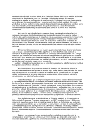 existencia de una doble titulación al final de la Educación General Básica que, además de resultar
discriminatoria, posibilita el acceso a la Formación Profesional a quienes no concluyen
positivamente aquélla; la configuración de esta Formación Profesional como una vía secundaria,
pero, al tiempo, demasiado académica y excesivamente desvinculada y alejada del mundo
productivo; el diseño exclusivamente propedéutico del bachillerato, prácticamente orientado como
una etapa hacia la Universidad; el relativo desajuste en el acceso a esta última entre las
características de la demanda y las condiciones de la oferta en el ámbito de la autonomía
universitaria.

         Aun cuando, por todo ello, la reforma venía siendo considerada y reclamada como
necesaria, razones de distinto tipo abogaron por que se abordara de forma serena, madura y
reflexiva. La experiencia comparada de los países más avanzados de nuestro entorno nos en seña
que los cambios relevantes requieren amplios períodos de maduración y de consenso en la
comunidad educativa y en el conjunto social. Ello es aún más cierto cuando no se trata de
implantar estructuras efímeras, sino de sentar las bases que puedan sostenerse con firmeza a lo
largo de décadas. Por estas razones son siempre amplios los calendarios de aplicación de tales
reformas.

         El mismo análisis comparado nos muestra igualmente el alto riesgo de error e ineficacia
que amenaza a las reformas emprendidas a partir de un mero diseño teórico, abstracto y
conceptual. Nuestro propio pasado está repleto de cambios que fueron concebidos con l a mejor
intención, que contaron con el respaldo de un sólido bagaje intelectual, pero que nunca pudieron
enhebrarse con la realidad que pretendían modificar porque, a fuerza de perfilar el modelo ideal
perseguido, sólo tomaron en cuenta a esa realidad como rechazo y no como insoslayable punto de
partida. La experimentación previa, como proceso de
    análisis y validación de los cambios que se entendían deseables, ha sido francamente insólita a
lo largo de nuestra historia educativa.

        El convencimiento de que de una reforma de este tipo, con voluntad de ordenar la
educación española hasta bien entrado el próximo siglo, no se podrían cosechar todos sus frutos
más que apoyándola en un amplio consenso, aconsejaba, en fin, que se propiciara el mayor
debate posible acerca de la misma, tratando de construir sobre éste un acuerdo esencial y
duradero sobre sus objetivos fundamentales.

         Todo ello condujo a que se emprendiera primero un riguroso proceso de experimentación
y a que se posibilitara después una reflexión profunda en el seno de la comunidad educativa y en
el conjunto de la sociedad. A lo largo de los últimos años, tanto en el ámbito gestionado de manera
directa por el Ministerio de Educación y Ciencia como en l os de las Comunidades Autónomas con
competencia plena, se han llevado a cabo, con distinto énfasis y profundidad, pero con el mismo
provecho y utilidad, diferentes experiencias de innovaciones metodológicas y cambios curriculares
que han abarcado los tramos de la educación infantil, del ciclo superior de enseñanza general
básica y de las enseñanzas medias. La revisión crítica y analítica de tales experiencias ha
permitido entender con mayor precisión los efectos reales que produciría su eventual extensión.

         Con el objeto de animar un amplio debate, el Gobierno presentó el «Proyecto para la
Reforma de la Enseñanza. Propuesta para debate>>, en 1987, completándolo en 1 988 con un
documento específico acerca de la formación profesional. Sobre la oferta inicial que contenían,
sobre las cuestiones distintas que se planteaban, se pronunciaron a lo largo de casi dos años las
Administraciones públicas, las organizaciones patronales y sindicales, colectivos y entidades
profesionales, centros educativos, expertos reconocidos y personalidades con experiencia, fuerzas
políticas, instituciones religiosas y, fundamentalmente, los distintos sectores de la comunidad
educativa.

        Las muy numerosas y diversas aportaciones han ayudado a comprender mejor la
complejidad de la reforma y han subrayado, al mismo tiempo, que ésta debía emprenderse de
manera in soslayable. A partir de una amplísima coincidencia en los objetivos esenciales,



                                                                                                     4
 