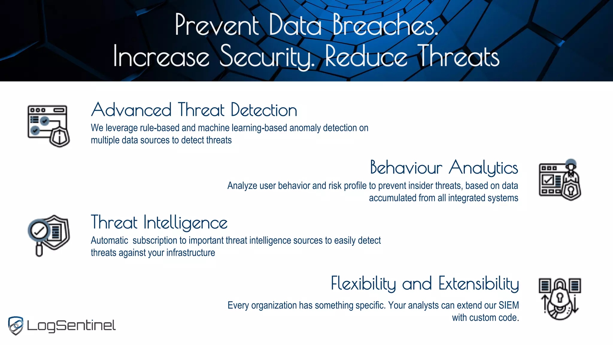 Prevent Data Breaches.
Increase Security. Reduce Threats
Advanced Threat Detection
We leverage rule-based and machine learning-based anomaly detection on
multiple data sources to detect threats
Threat Intelligence
Automatic subscription to important threat intelligence sources to easily detect
threats against your infrastructure
Behaviour Analytics
Analyze user behavior and risk profile to prevent insider threats, based on data
accumulated from all integrated systems
Flexibility and Extensibility
Every organization has something specific. Your analysts can extend our SIEM
with custom code.
 
