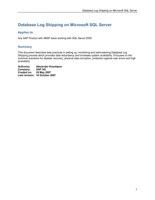 Database Log Shipping on Microsoft SQL Server




Database Log Shipping on Microsoft SQL Server
Applies to:
Any SAP Product with ABAP stack working with SQL Server 2005.


Summary
This document describes best practices in setting up, monitoring and administering Database Log
Shipping process which provides data redundancy and increases system availability. It focuses on the
common scenarios for disaster recovery, physical data corruption, protection against user errors and high
availability.

Author(s):       Alexander Kosolapov
Company:         SAP AG
Created on:      24 May 2007
Last revision:   10 October 2007




                                                                                                        1
 