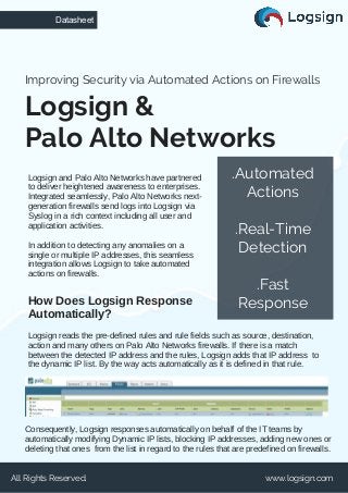 Logsign and Palo Alto Networks have partnered
to deliver heightened awareness to enterprises.
Integrated seamlessly, Palo Alto Networks next-
generation firewalls send logs into Logsign via
Syslog in a rich context including all user and
application activities.
In addition to detecting any anomalies on a
single or multiple IP addresses, this seamless
integration allows Logsign to take automated
actions on firewalls.
Logsign &
Palo Alto Networks
Improving Security via Automated Actions on Firewalls
Datasheet
All Rights Reserved. www.logsign.com
Logsign reads the pre-defined rules and rule fields such as source, destination,
action and many others on Palo Alto Networks firewalls. If there is a match
between the detected IP address and the rules, Logsign adds that IP address to
the dynamic IP list. By the way acts automatically as it is defined in that rule.
How Does Logsign Response
Automatically?
.Automated
Actions
.Real-Time
Detection
.Fast
Response
Consequently, Logsign responses automatically on behalf of the IT teams by
automatically modifying Dynamic IP lists, blocking IP addresses, adding new ones or
deleting that ones from the list in regard to the rules that are predefined on firewalls.
 