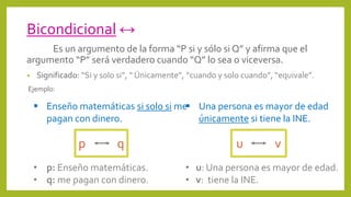 Bicondicional ↔
Es un argumento de la forma “P si y sólo si Q” y afirma que el
argumento “P” será verdadero cuando “Q” lo sea o viceversa.
• Significado: “Si y solo si”, “ Únicamente”, “cuando y solo cuando”, “equivale”.
Ejemplo:
p q
 Una persona es mayor de edad
únicamente si tiene la INE.
• u: Una persona es mayor de edad.
• v: tiene la INE.
u v
 Enseño matemáticas si solo si me
pagan con dinero.
• p: Enseño matemáticas.
• q: me pagan con dinero.
 