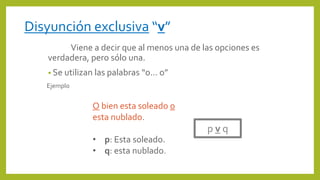 Viene a decir que al menos una de las opciones es
verdadera, pero sólo una.
• Se utilizan las palabras “o… o”
Ejemplo
p v q
O bien esta soleado o
esta nublado.
• p: Esta soleado.
• q: esta nublado.
Disyunción exclusiva “v”
 