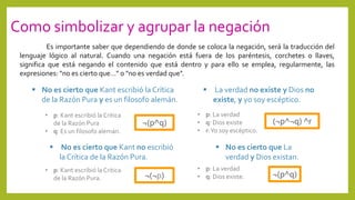 Como simbolizar y agrupar la negación
Es importante saber que dependiendo de donde se coloca la negación, será la traducción del
lenguaje lógico al natural. Cuando una negación está fuera de los paréntesis, corchetes o llaves,
significa que está negando el contenido que está dentro y para ello se emplea, regularmente, las
expresiones: "no es cierto que…" o "no es verdad que".
 No es cierto que Kant escribió la Crítica
de la Razón Pura y es un filosofo alemán.
¬(p^q)
 No es cierto que Kant no escribió
la Crítica de la Razón Pura.
¬(¬p)
 La verdad no existe y Dios no
existe, y yo soy escéptico.
(¬p^¬q) ^r
 No es cierto que La
verdad y Dios existan.
¬(p^q)
• p: Kant escribió la Critica
de la Razón Pura
• q: Es un filosofo alemán.
• p: Kant escribió la Critica
de la Razón Pura.
• p: La verdad
• q: Dios existe
• r:Yo soy escéptico.
• p: La verdad
• q: Dios existe.
 